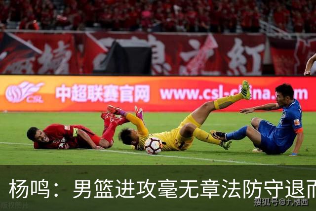 杨鸣：男篮进攻毫无章法防守退而不守 能力&配合&斗志&心态都不行